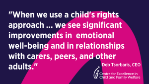 QUOTE from Deb Tsorbaris, CEO, The Centre - When we use a child's rights approach ... we see significant improments in emotional well being and in relationships with carers, peers and other adults.""